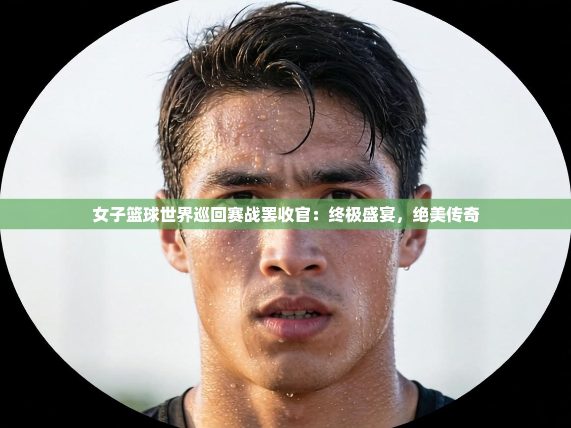 女子篮球世界巡回赛战罢收官：终极盛宴，绝美传奇